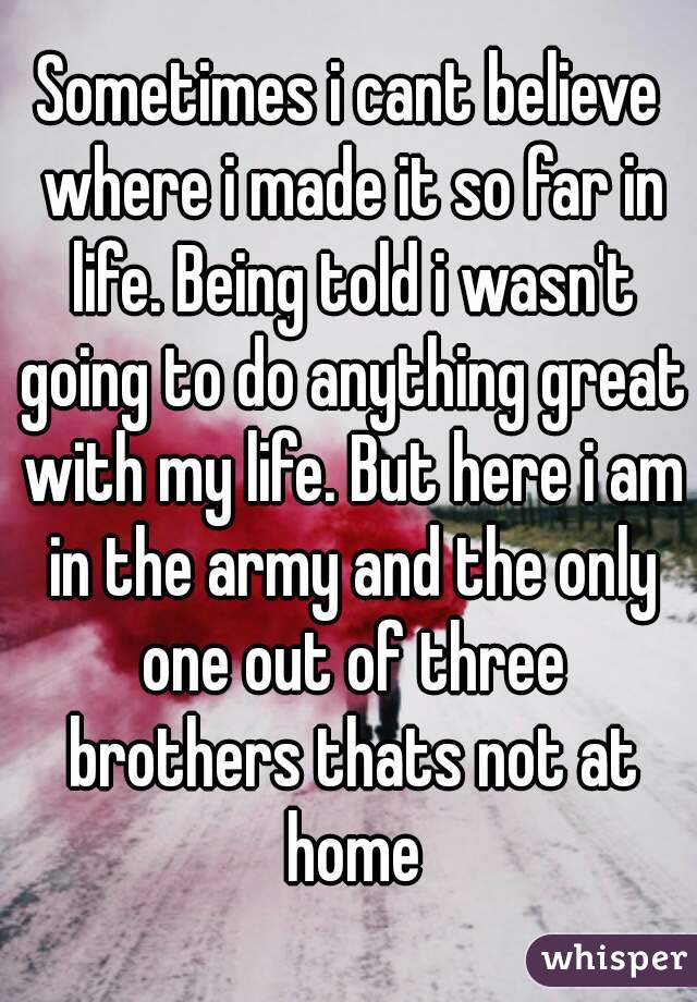 Sometimes i cant believe where i made it so far in life. Being told i wasn't going to do anything great with my life. But here i am in the army and the only one out of three brothers thats not at home