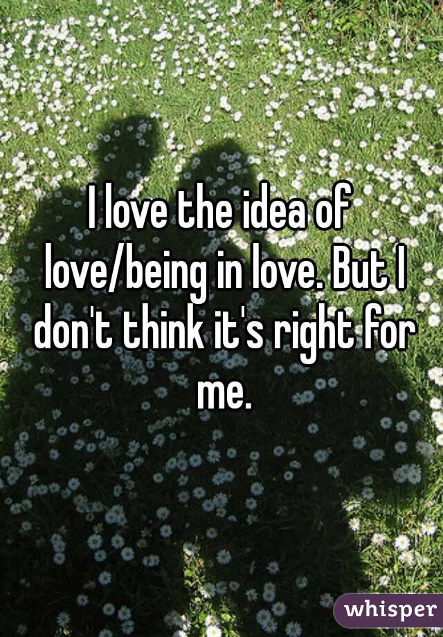 I love the idea of love/being in love. But I don't think it's right for me.