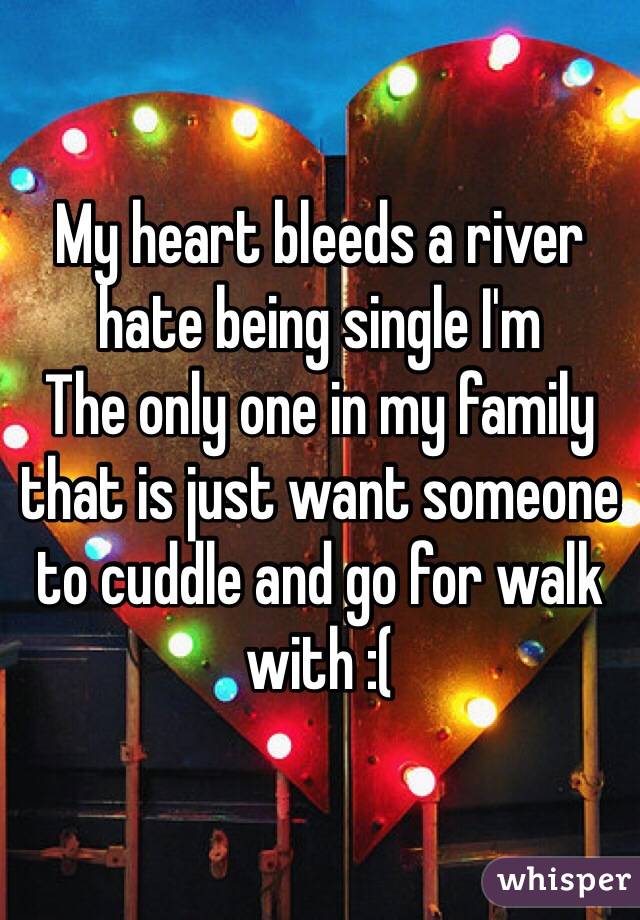 My heart bleeds a river hate being single I'm
The only one in my family that is just want someone to cuddle and go for walk with :( 