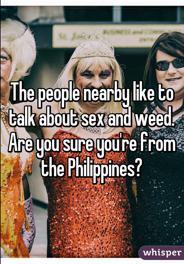 The people nearby like to talk about sex and weed. Are you sure you're from the Philippines?