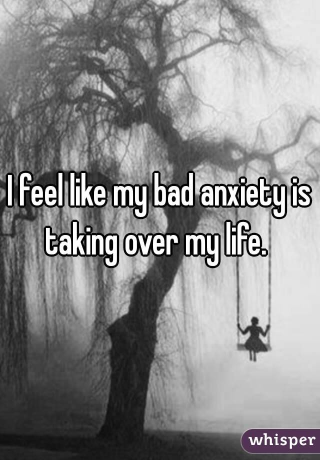 I feel like my bad anxiety is taking over my life.  