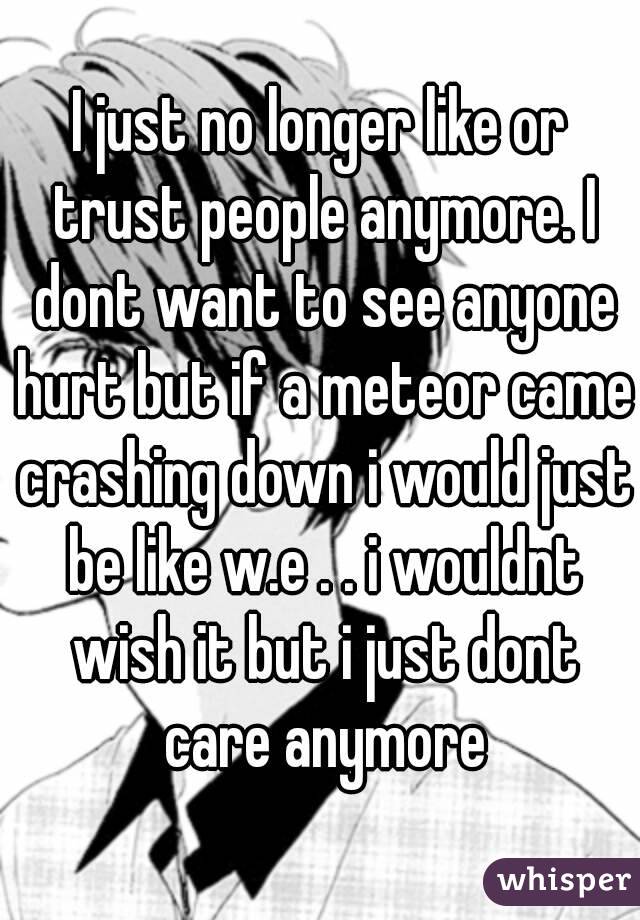 I just no longer like or trust people anymore. I dont want to see anyone hurt but if a meteor came crashing down i would just be like w.e . . i wouldnt wish it but i just dont care anymore