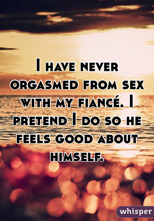 I have never orgasmed from sex with my fiancé. I pretend I do so he feels good about himself. 