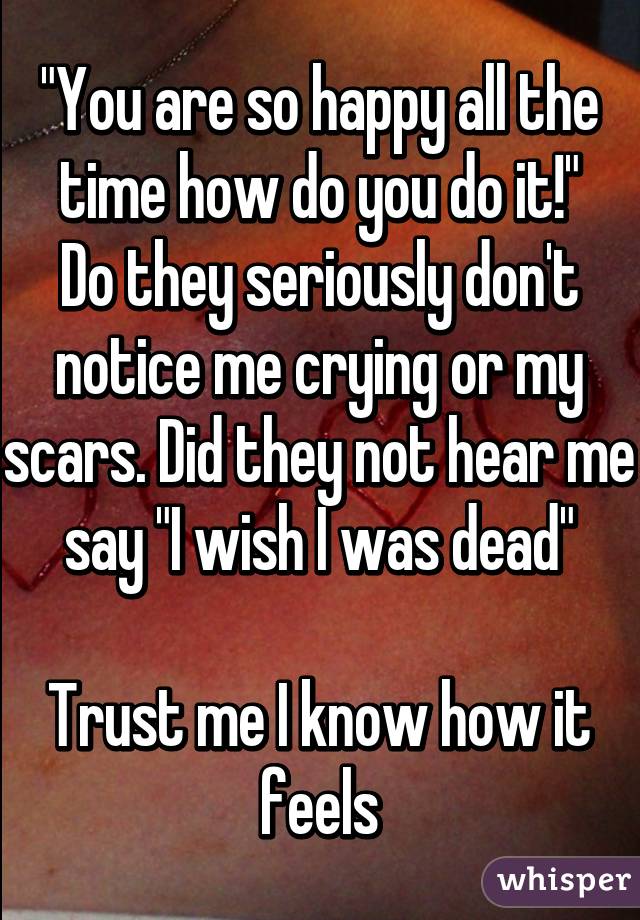 "You are so happy all the time how do you do it!"
Do they seriously don't notice me crying or my scars. Did they not hear me say "I wish I was dead"

Trust me I know how it feels