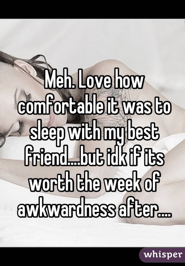 Meh. Love how comfortable it was to sleep with my best friend....but idk if its worth the week of awkwardness after....