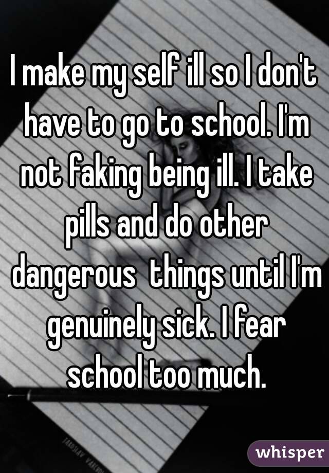 I make my self ill so I don't have to go to school. I'm not faking being ill. I take pills and do other dangerous  things until I'm genuinely sick. I fear school too much.