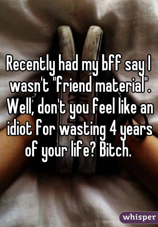 Recently had my bff say I wasn't "friend material". Well, don't you feel like an idiot for wasting 4 years of your life? Bitch. 