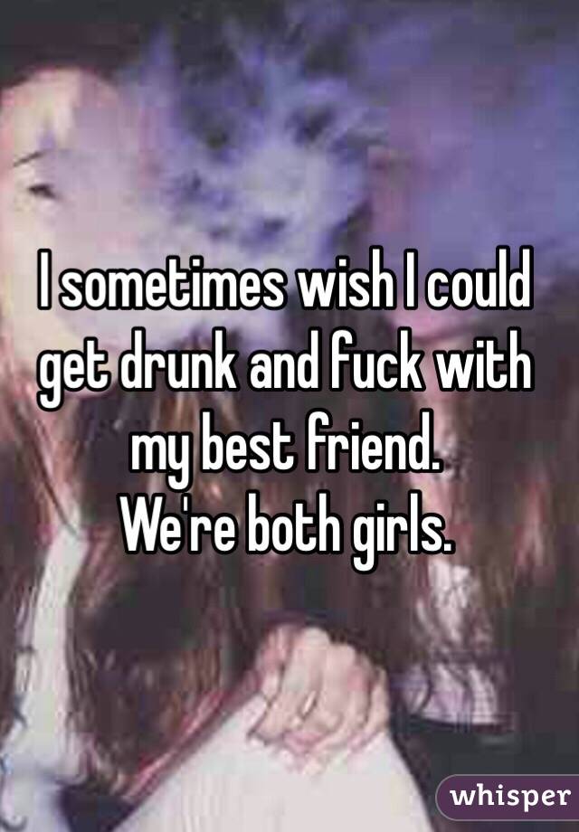 I sometimes wish I could get drunk and fuck with my best friend. 
We're both girls. 