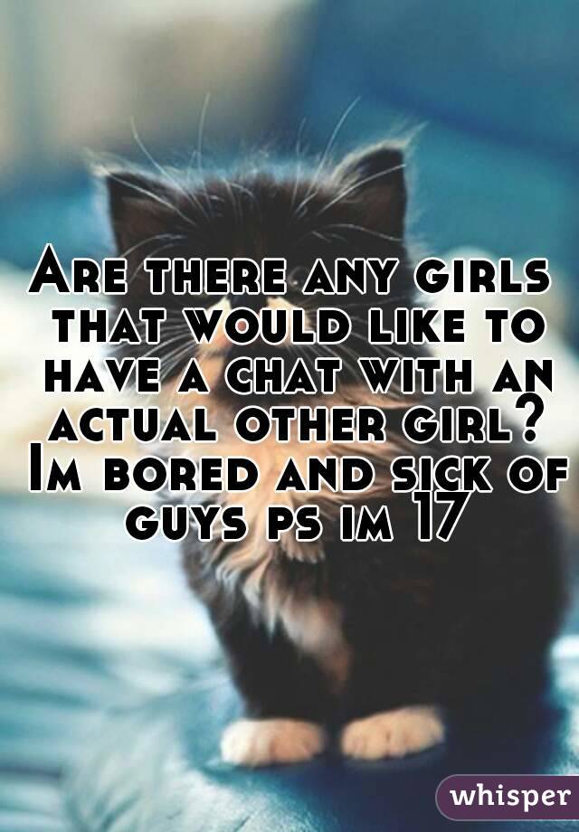 Are there any girls that would like to have a chat with an actual other girl? Im bored and sick of guys ps im 17