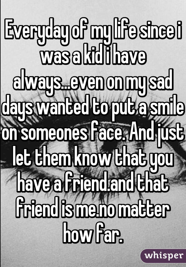 Everyday of my life since i was a kid i have always...even on my sad days wanted to put a smile on someones face. And just let them know that you have a friend.and that friend is me.no matter how far.