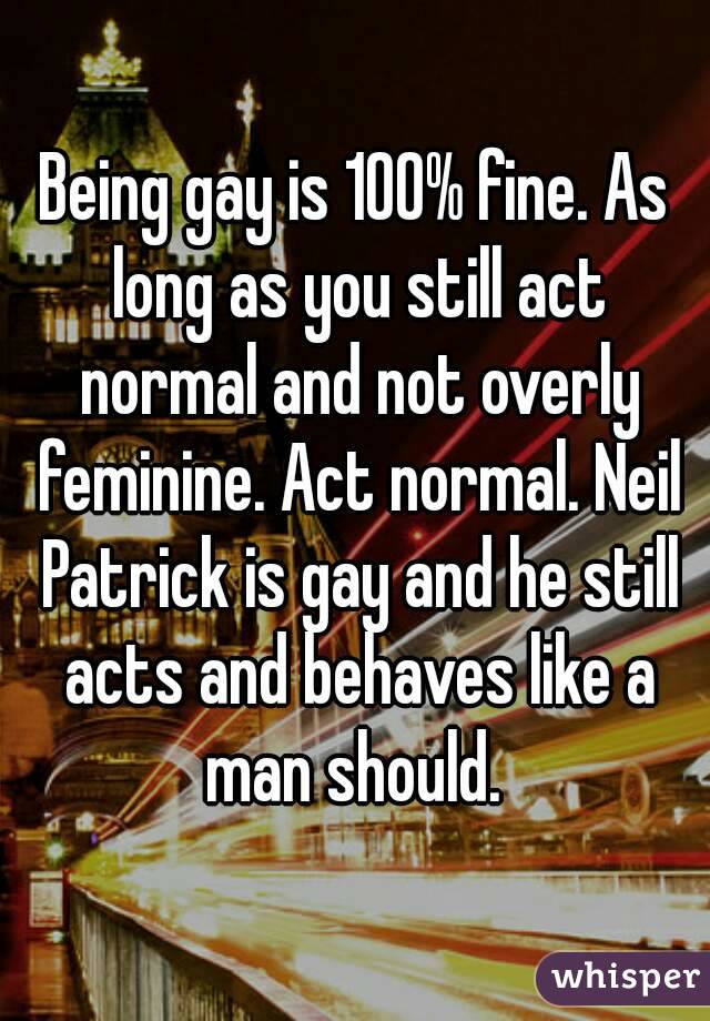 Being gay is 100% fine. As long as you still act normal and not overly feminine. Act normal. Neil Patrick is gay and he still acts and behaves like a man should. 