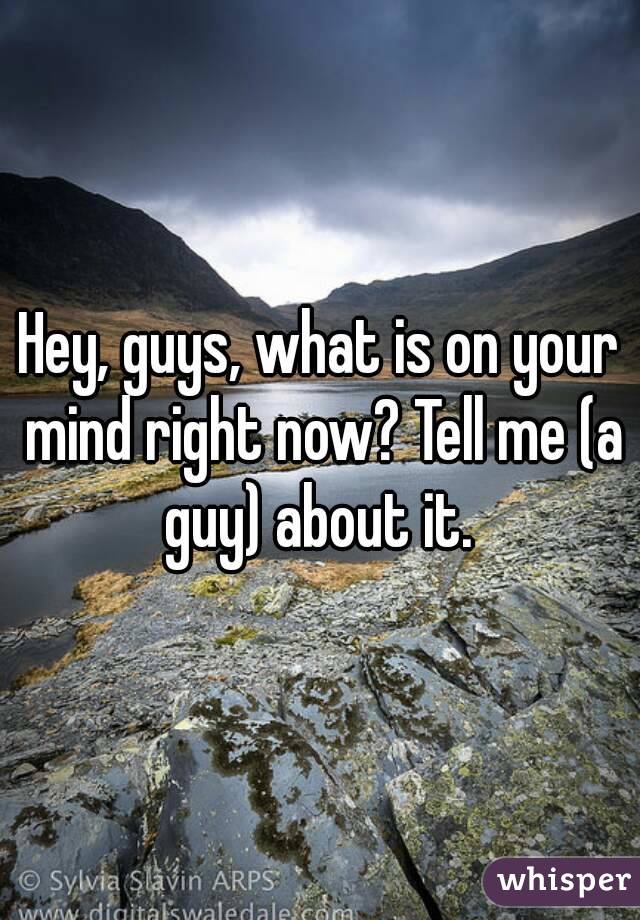 Hey, guys, what is on your mind right now? Tell me (a guy) about it. 