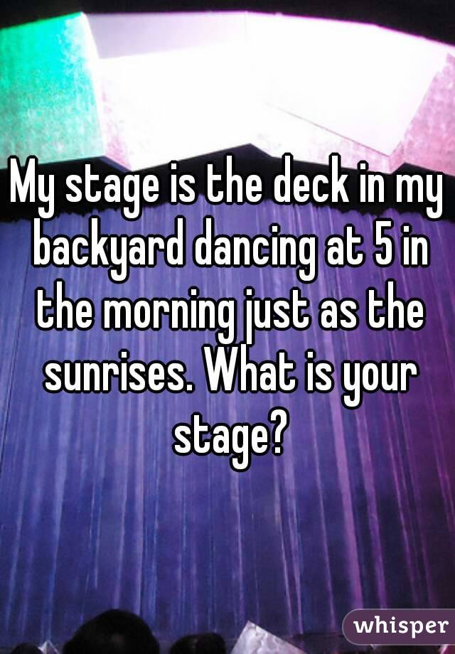 My stage is the deck in my backyard dancing at 5 in the morning just as the sunrises. What is your stage?