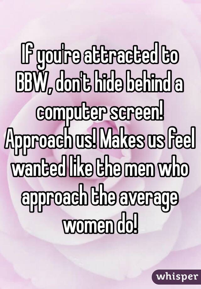 If you're attracted to BBW, don't hide behind a computer screen! Approach us! Makes us feel wanted like the men who approach the average women do!