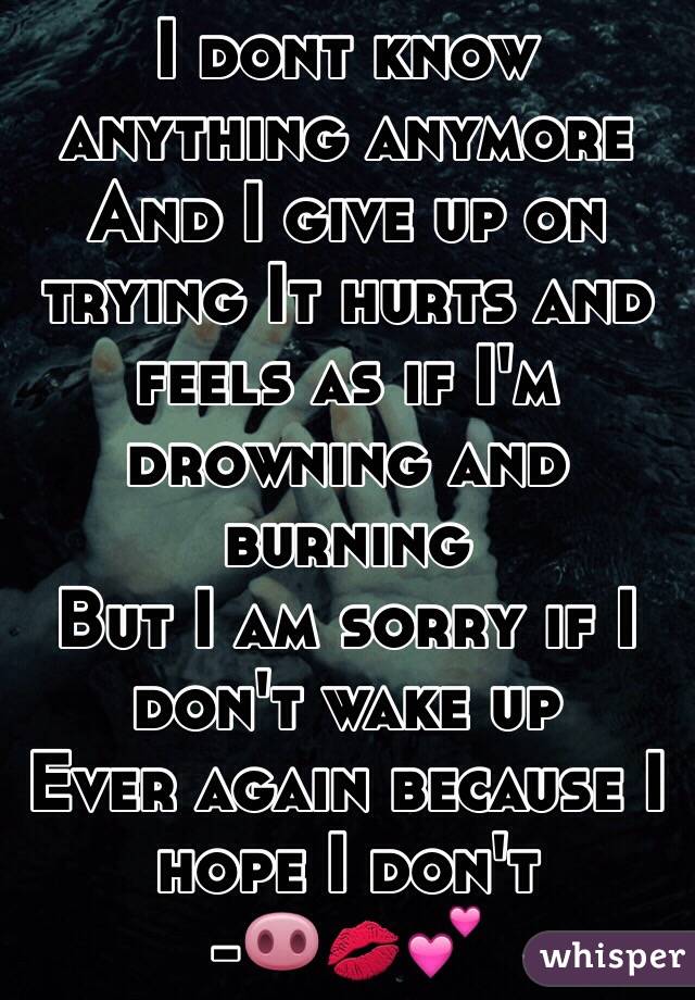 I dont know anything anymore 
And I give up on trying It hurts and feels as if I'm drowning and burning 
But I am sorry if I don't wake up 
Ever again because I hope I don't 
-🐽💋💕