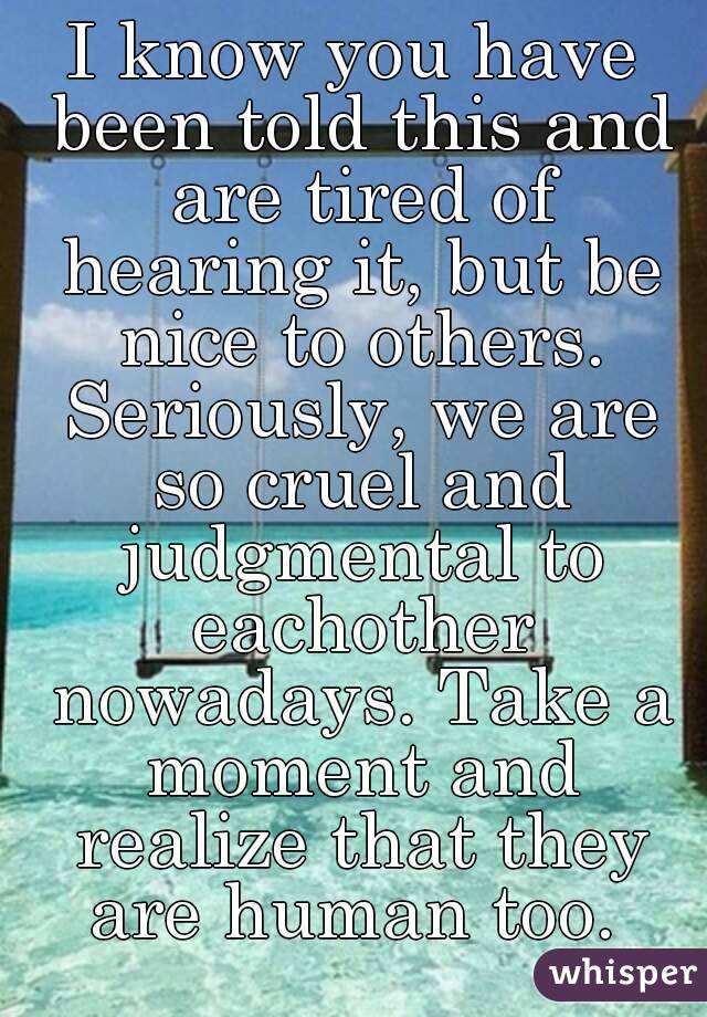 I know you have been told this and are tired of hearing it, but be nice to others. Seriously, we are so cruel and judgmental to eachother nowadays. Take a moment and realize that they are human too. 