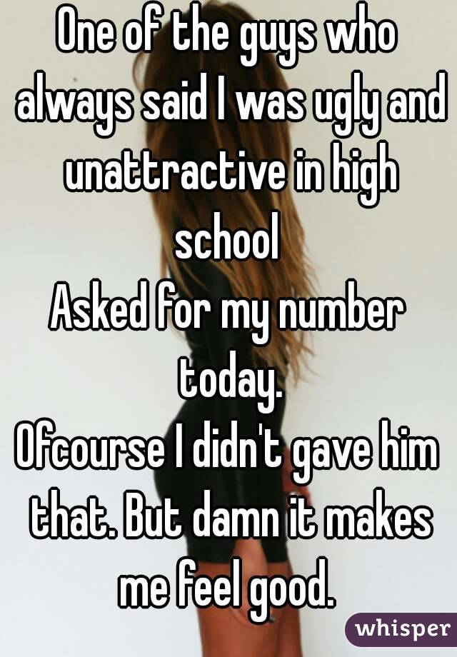 One of the guys who always said I was ugly and unattractive in high school 
Asked for my number today.
Ofcourse I didn't gave him that. But damn it makes me feel good. 