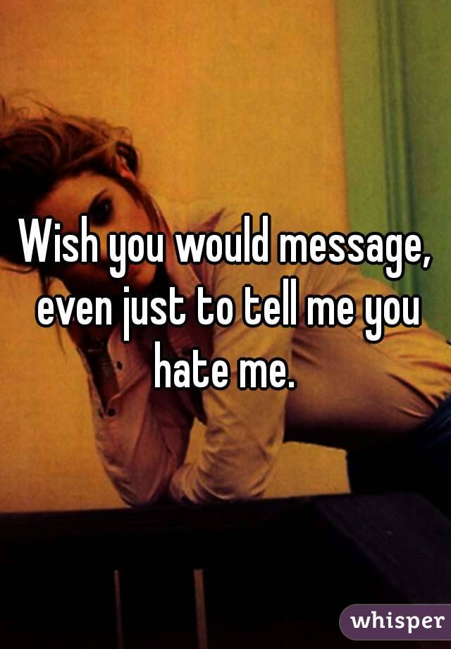 Wish you would message, even just to tell me you hate me. 