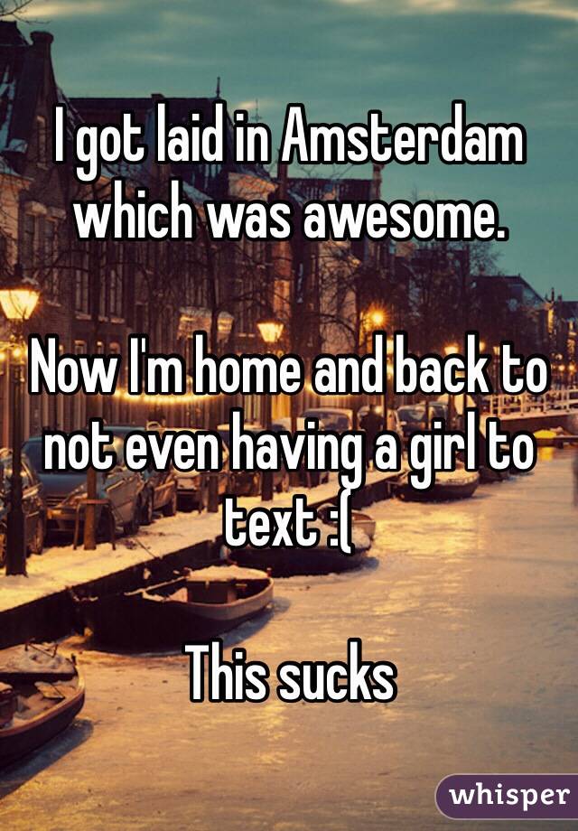 I got laid in Amsterdam which was awesome.

Now I'm home and back to not even having a girl to text :(

This sucks