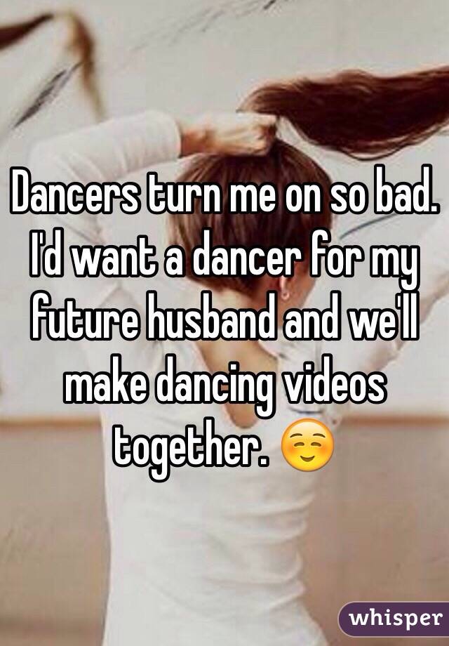 Dancers turn me on so bad. I'd want a dancer for my future husband and we'll make dancing videos together. ☺️