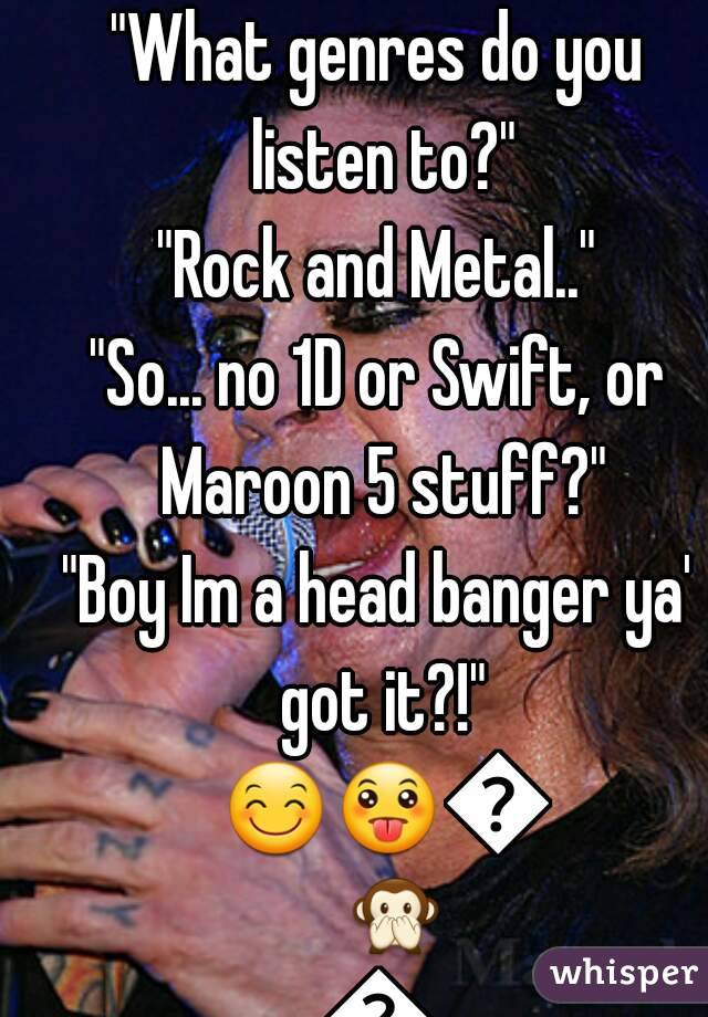 "What genres do you listen to?"
"Rock and Metal.."
"So... no 1D or Swift, or Maroon 5 stuff?"
"Boy Im a head banger ya' got it?!" 😊😛🙆🙊🙈