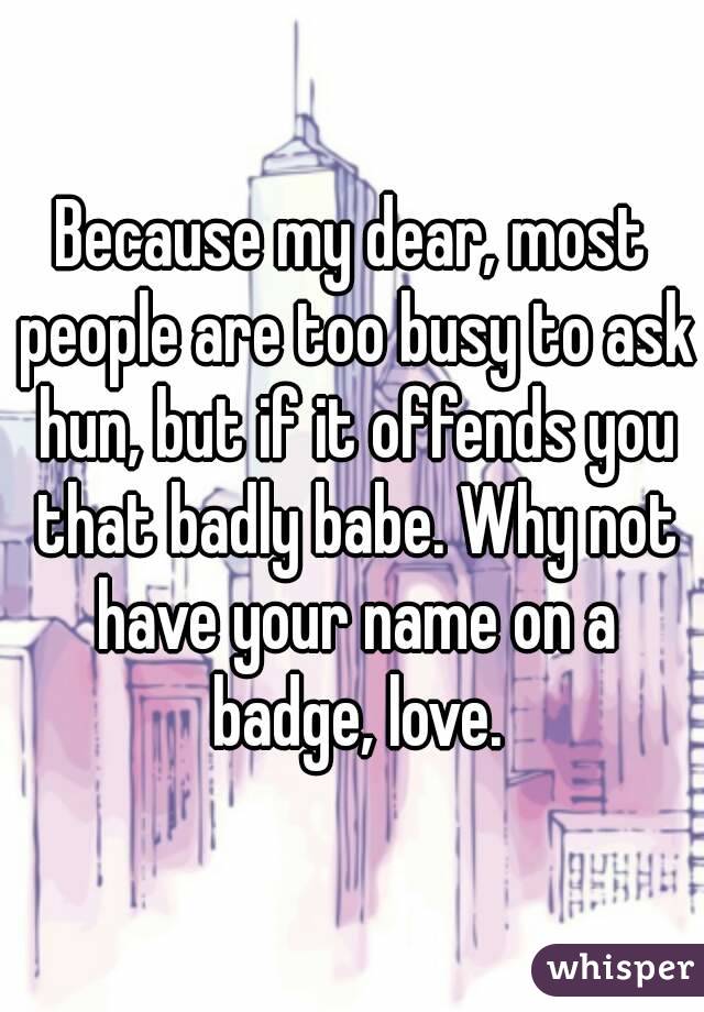 Because my dear, most people are too busy to ask hun, but if it offends you that badly babe. Why not have your name on a badge, love.