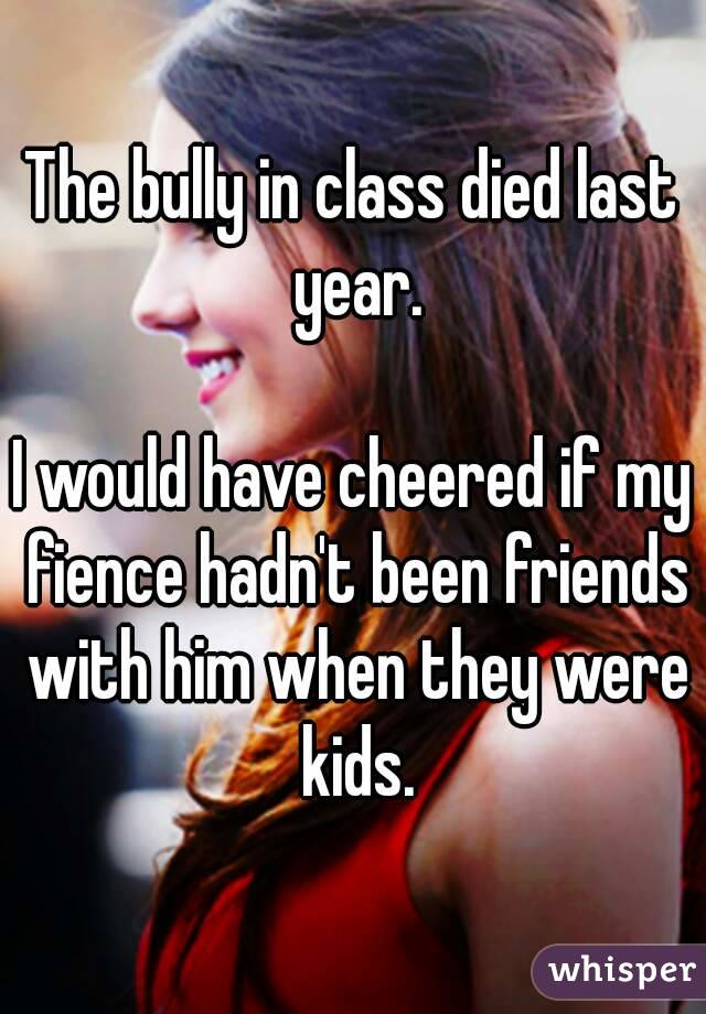 The bully in class died last year.

I would have cheered if my fience hadn't been friends with him when they were kids.