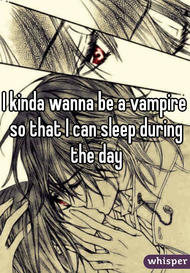 I kinda wanna be a vampire so that I can sleep during the day