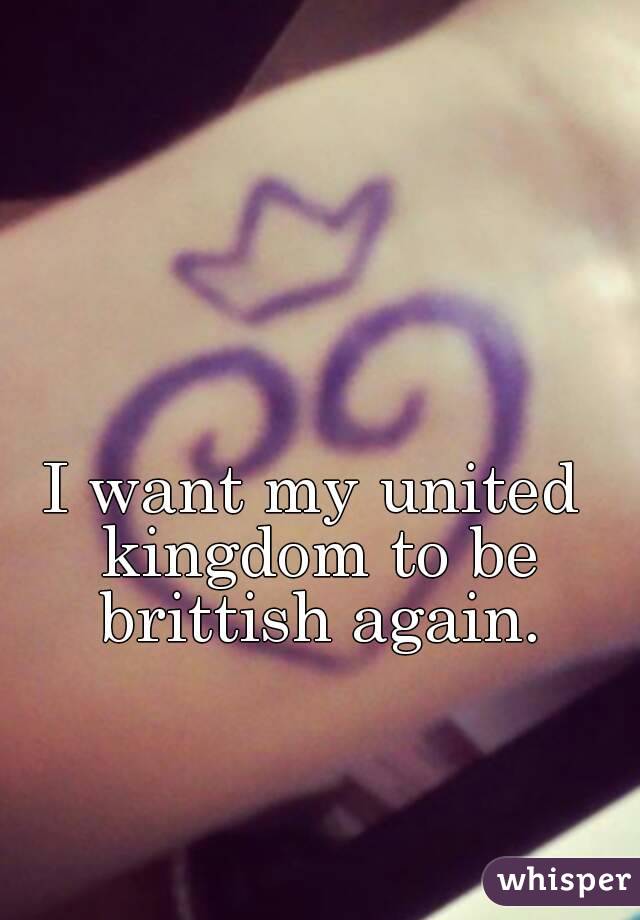 I want my united kingdom to be brittish again.