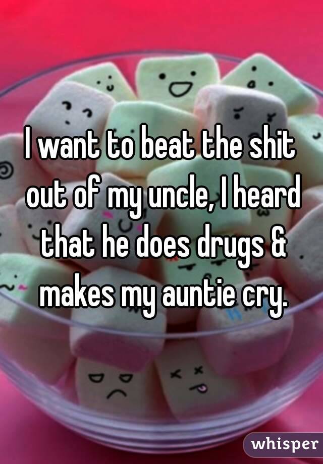 I want to beat the shit out of my uncle, I heard that he does drugs & makes my auntie cry.