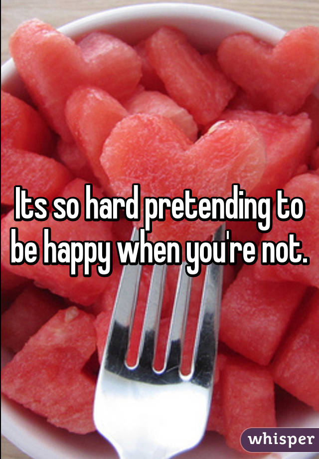 Its so hard pretending to be happy when you're not.