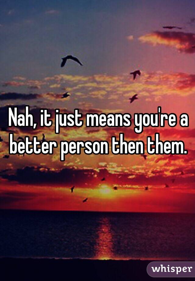 Nah, it just means you're a better person then them. 