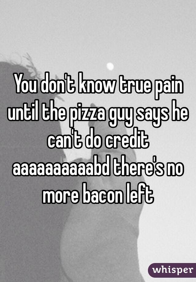 You don't know true pain until the pizza guy says he can't do credit aaaaaaaaaabd there's no more bacon left 