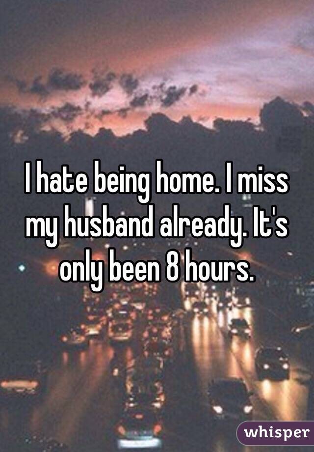 I hate being home. I miss my husband already. It's only been 8 hours. 