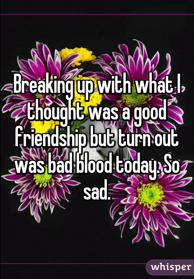 Breaking up with what I thought was a good friendship but turn out was bad blood today. So sad.