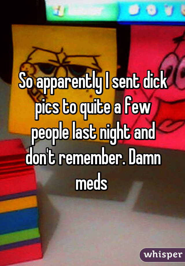 So apparently I sent dick pics to quite a few people last night and don't remember. Damn meds 