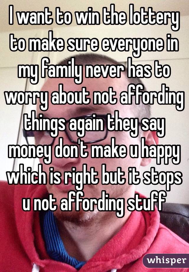 I want to win the lottery to make sure everyone in my family never has to worry about not affording things again they say money don't make u happy which is right but it stops u not affording stuff 