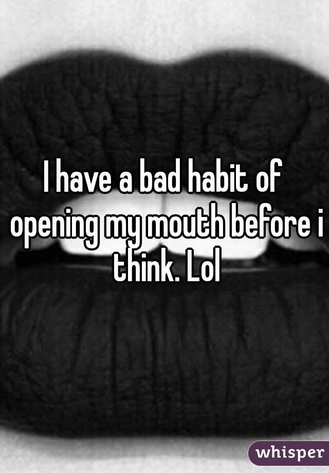 I have a bad habit of opening my mouth before i think. Lol