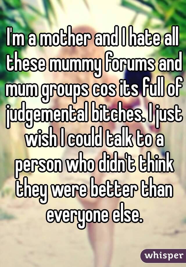 I'm a mother and I hate all these mummy forums and mum groups cos its full of judgemental bitches. I just wish I could talk to a person who didn't think they were better than everyone else.