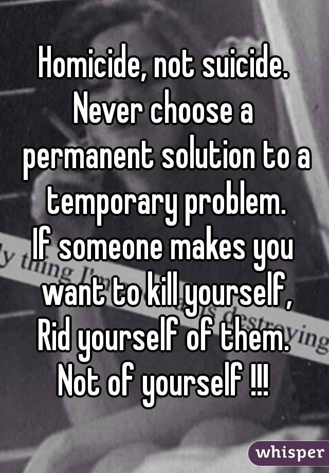 Homicide, not suicide.
Never choose a permanent solution to a temporary problem.
If someone makes you want to kill yourself,
Rid yourself of them.
Not of yourself !!!