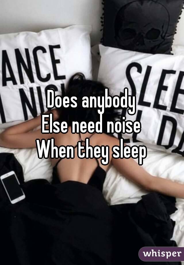 Does anybody
Else need noise
When they sleep