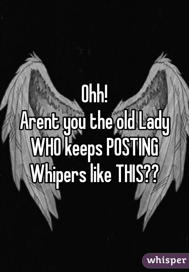 Ohh!
Arent you the old Lady WHO keeps POSTING Whipers like THIS??