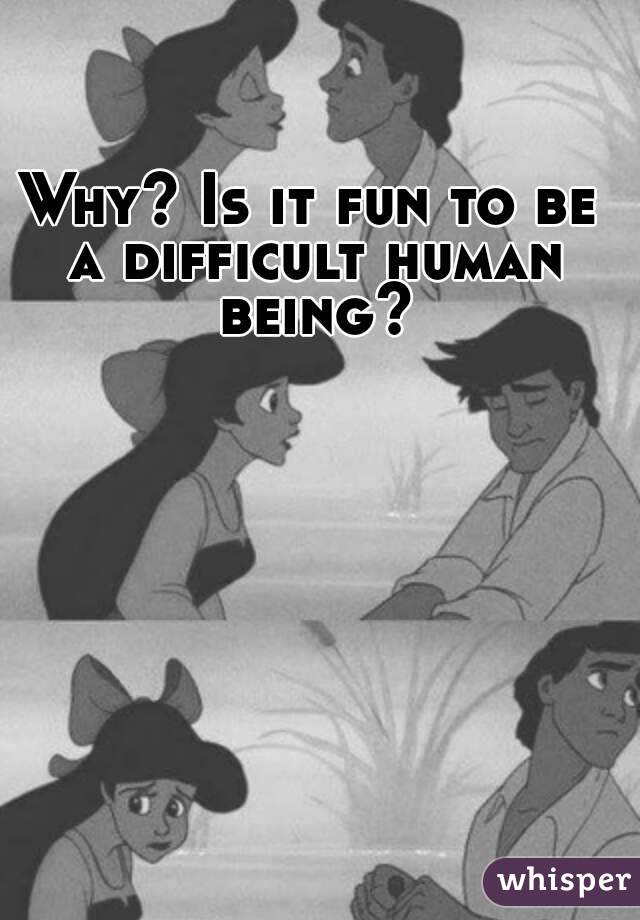 Why? Is it fun to be a difficult human being?