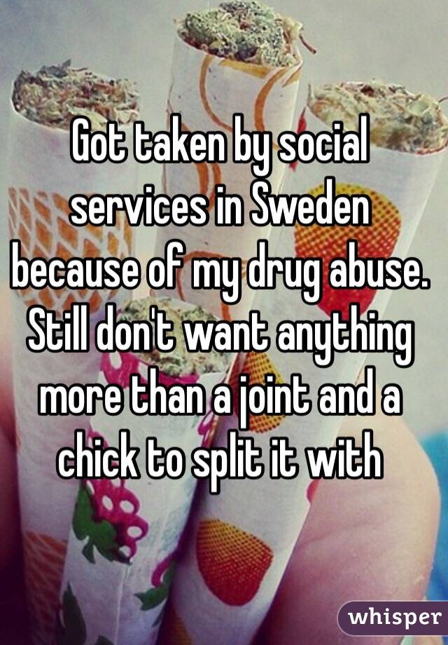 Got taken by social services in Sweden because of my drug abuse. Still don't want anything more than a joint and a chick to split it with