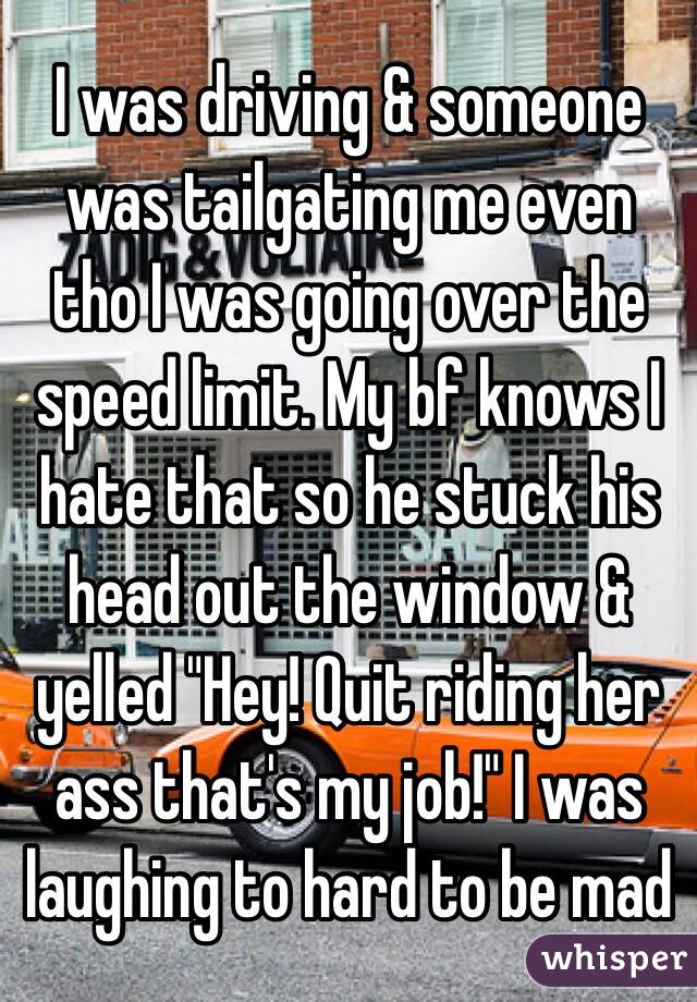 I was driving & someone was tailgating me even tho I was going over the speed limit. My bf knows I hate that so he stuck his head out the window & yelled "Hey! Quit riding her ass that's my job!" I was laughing to hard to be mad 