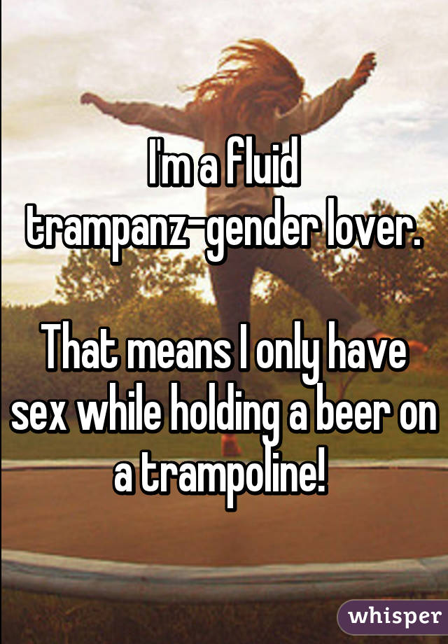 I'm a fluid trampanz-gender lover.

That means I only have sex while holding a beer on a trampoline! 