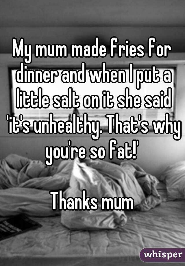 My mum made fries for dinner and when I put a little salt on it she said 'it's unhealthy. That's why you're so fat!' 

Thanks mum