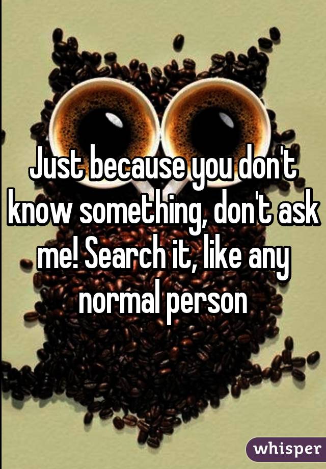 Just because you don't know something, don't ask me! Search it, like any normal person