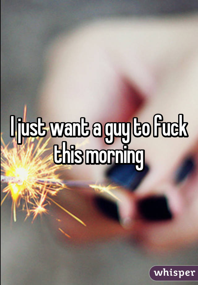 I just want a guy to fuck this morning