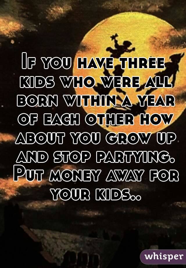 If you have three kids who were all born within a year of each other how about you grow up and stop partying. Put money away for your kids..